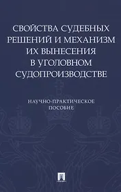 Свойства судебных решений и механизм их вынесения в уголовном судопроизводстве. Научно-практическое пособие