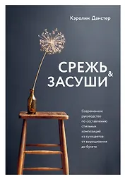 Срежь и засуши. Современное руководство по составлению стильных композиций из сухоцветов: от выращивания до букета