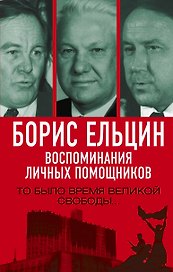 Борис Ельцин. Воспоминания личных помощников. То было время великой свободы…
