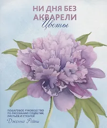 Ни дня без акварели. Цветы: Пошаговое руководство по рисованию соцветий, листьев и стеблей