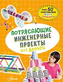 Потрясающие инженерные проекты для детей: более 50 захватывающих опытов и экспериментов