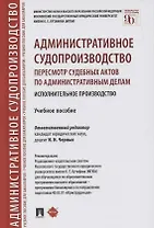 Административное судопроизводство. Пересмотр судебных актов по административным делам. Исполнительное производство. Учебное пособие