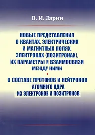 Новые представления о квантах, электрических и магнитных полях, электронах (позитронах), их параметры и взаимосвязи между ними. О составе протонов и нейтронов атомного ядра из электронов и позитронов