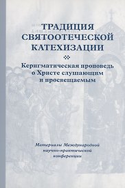 Традиция святоотеческой катехизации : Керигматическая проповедь о Христе слушающим и просвещаемым : Материалы Международной научно-практической конференции (Москва – Московская область, 6–18 мая 2016 г.)