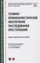 Технико-криминалистическое обеспечение расследования преступлений. Научно-практическое пособие