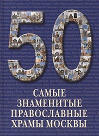 50. Самые знаменитые православные храмы Москвы. Иллюстрированная энциклопедия