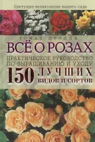 Все о розах. Практическое руководство по выращиванию и уходу. 150 лучших видов и сортов