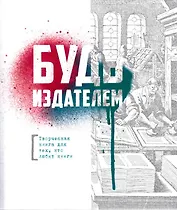 Будь издателем. Творческая книга для тех, кто любит книги