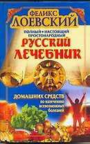 Полный настоящий простонародный русский лечебник домашних средств по излечению всевозможных болезней