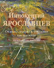 Иннокентий Ярославцев. Он видел, мыслил и чувствовал как художник. Воспоминания, дневники
