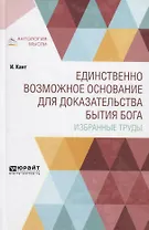 Единственно возможное основание для доказательства бытия Бога. Избранные труды