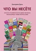Что вы несете, Или как разобраться в идеях великих философов, чтобы понять себя