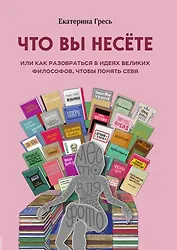 Что вы несете, Или как разобраться в идеях великих философов, чтобы понять себя