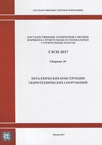 Государственные элементные сметные нормы на строительные и специальные строительные работы. ГЭСН-2017. Сборник 39. Металлические конструкции гидротехнических сооружений