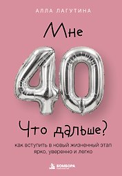 Мне 40. Что дальше? Как вступить в новый жизненный этап ярко, уверенно и легко