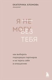 Я не могу без тебя. Как выбирать подходящих партнеров и не терять себя в отношениях