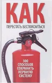 Как перестать беспокоится. 300 способов сохранить нервную систему