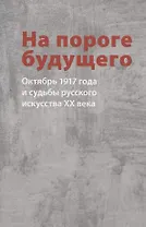 На пороге будущего. Октябрь 1917 года и судьбы русского искусства ХХ века