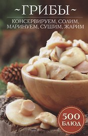 Грибы: консервируем, солим, маринуем, сушим, жарим. 500 блюд