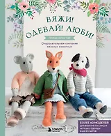 Вяжи! Одевай! Люби! Очаровательная компания вязаных животных. Более 40 моделей для вязания на спицах игрушек, одежды и аксессуаров