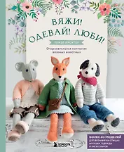 Вяжи! Одевай! Люби! Очаровательная компания вязаных животных. Более 40 моделей для вязания на спицах игрушек, одежды и аксессуаров