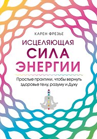 Исцеляющая сила энергии. Простые практики, чтобы вернуть здоровье телу, разуму и Духу
