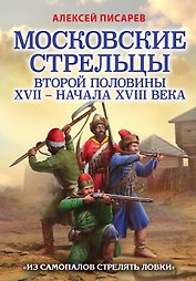 Московские стрельцы второй половины XVII – начала XVIII века. "Из самопалов стрелять ловки"