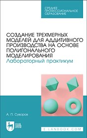Создание трехмерных моделей для аддитивного производства на основе полигонального моделирования. Лабораторный практикум. Учебное пособие для СПО (полноцветная печать)
