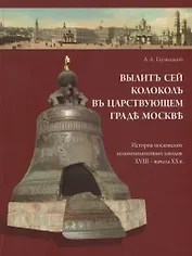 Вылит сей колокол в царствующем граде Москве. История московских колокололитейных заводов ХVIII – начала XX в.