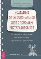 Исцеление от эмоциональной боли с помощью инструментов КПТ. Как преодолеть грусть, страх, беспокойство и стыд, обрести покой и устойчивость. Рабочая тетрадь