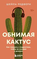 Обнимая кактус. Как говорить с подростком, чтобы он слышал и доверял