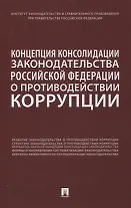 Концепция консолидации законодательства Российской Федерации о противодействии коррупции. Научно-практическое пособие