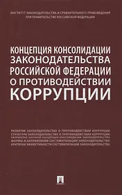 Концепция консолидации законодательства Российской Федерации о противодействии коррупции. Научно-практическое пособие