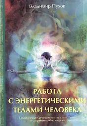 Работа с энергетическими телами человека. Практическое руководство по накоплению и сохранению биоэнергии.