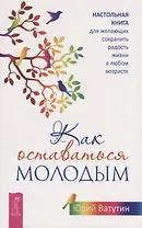 Как оставаться молодым. Настольная книга для желающих сохранить радость жизни в любом возрасте