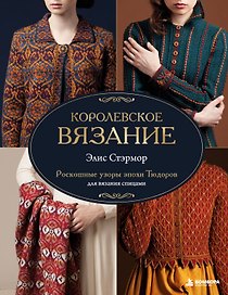 КОРОЛЕВСКОЕ ВЯЗАНИЕ Элис Стэрмор. Роскошные узоры эпохи Тюдоров для вязания спицами