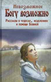 Невозможное Богу возможно. Рассказы о чудесах, исцелениях и помощи Божией