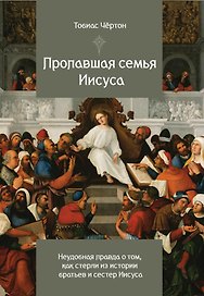 Пропавшая семья Иисуса. Неудобная правда о том, как стерли из истории братьев и сестер Иисуса