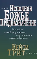 Исполняя Божье предназначение: Как найти свою дорогу в жизни, не уклониться и дойти до конца