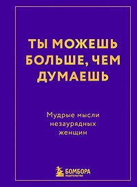 Ты можешь больше, чем думаешь. Мудрые мысли незаурядных женщин
