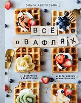 Все о вафлях. Десертные и закусочные. От бельгийских до гонконгских