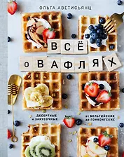 Все о вафлях. Десертные и закусочные. От бельгийских до гонконгских
