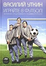 Играйте в футбол! Записки спортивного комментатора