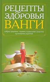 Рецепты здоровья Ванги. Азбука здоровья, травы и природные средства, кулинарные рецепты.