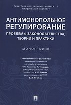 Антимонопольное регулирование: проблемы законодательства, теории и практики. Монография