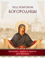 Под покровом Богородицы. Молитвы, чудеса и притчи для женщин