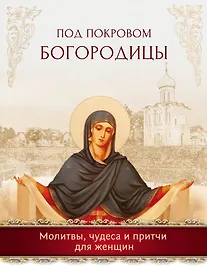 Под покровом Богородицы. Молитвы, чудеса и притчи для женщин
