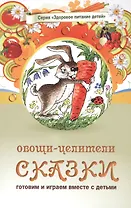 Овощи-целители. Сказки о целебных и полезных свойствах овощей с рецептами здорового и вкусного питания и творческими заданиями для детей и взрослых (0+)