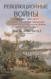 Революционные войны. Победы, завоевания, поражения, перевороты и гражданские войны французов. 1792-1802 гг. Том III. 1796. Часть 1