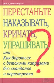 Перестаньте наказывать, кричать, упрашивать, или Как бороться с детскими капризами без скандалов и нервотрепки